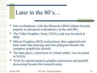 January 2008 CSC 406 : Computer Graphics 14
Later in the 80’s…
 Sun workstations, with the Motorola 680x0 chipset became
popular as advanced workstation a in the mid 80's.
 The Video Graphics Array (VGA) card was invented at
IBM.
 Silicon Graphics (SGI) workstations that supported real-
time raster line drawing and later polygons became the
computer graphicists desired.
 The data glove, a precursor to virtual reality, was invented
at NASA.
 VLSI for special purpose graphics processors and parallel
processing became hot research areas.
 
