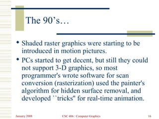 January 2008 CSC 406 : Computer Graphics 16
The 90’s…
 Shaded raster graphics were starting to be
introduced in motion pictures.
 PCs started to get decent, but still they could
not support 3-D graphics, so most
programmer's wrote software for scan
conversion (rasterization) used the painter's
algorithm for hidden surface removal, and
developed ``tricks'' for real-time animation.
 