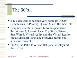 January 2008 CSC 406 : Computer Graphics 19
The 90’s…
 3-D video games become very popular: DOOM
(which uses BSP trees), Quake, Mario Brothers, etc.
 Graphics effects in movies becomes pervasive:
Terminator 2, Jurassic Park, Toy Story, Titanic,
Star Wars I. Virtual reality and the Virtual Reality
Meta (Markup) Language (VRML) become hot
areas for research.
 PDA's, the Palm Pilot, and flat panel displays hit
the market.
 