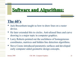 January 2008 CSC 406 : Computer Graphics 21
Software and Algorithms:Software and Algorithms:
The 60’s
 Jack Bresenham taught us how to draw lines on a raster
device.
 He later extended this to circles. Anti-aliased lines and curve
drawing is a major topic in computer graphics.
 Larry Roberts pointed out the usefulness of homogeneous
coordinates, matrices and hidden line detection algorithms.
 Steve Coons introduced parametric surfaces and developed
early computer aided geometric design concepts.
 
