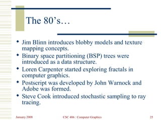 January 2008 CSC 406 : Computer Graphics 25
The 80’s…
 Jim Blinn introduces blobby models and texture
mapping concepts.
 Binary space partitioning (BSP) trees were
introduced as a data structure.
 Loren Carpenter started exploring fractals in
computer graphics.
 Postscript was developed by John Warnock and
Adobe was formed.
 Steve Cook introduced stochastic sampling to ray
tracing.
 