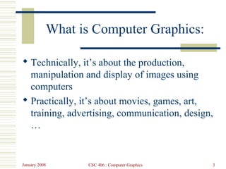 January 2008 CSC 406 : Computer Graphics 3
What is Computer Graphics:
 Technically, it’s about the production,
manipulation and display of images using
computers
 Practically, it’s about movies, games, art,
training, advertising, communication, design,
…
 