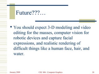 January 2008 CSC 406 : Computer Graphics 30
Future???…
 You should expect 3-D modeling and video
editing for the masses, computer vision for
robotic devices and capture facial
expressions, and realistic rendering of
difficult things like a human face, hair, and
water.
 