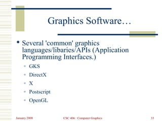 January 2008 CSC 406 : Computer Graphics 33
Graphics Software…
 Several 'common' graphics
languages/libaries/APIs (Application
Programming Interfaces.)
o GKS
o DirectX
o X
o Postscript
o OpenGL
 