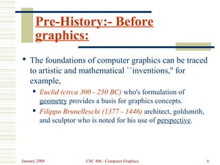 January 2008 CSC 406 : Computer Graphics 6
Pre-History:- Before
graphics:
 The foundations of computer graphics can be traced
to artistic and mathematical ``inventions,'' for
example,
 Euclid (circa 300 - 250 BC) who's formulation of
geometry provides a basis for graphics concepts.
 Filippo Brunelleschi (1377 - 1446) architect, goldsmith,
and sculptor who is noted for his use of perspective.
 