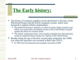 January 2008 CSC 406 : Computer Graphics 8
The Early history:
 The history of computer graphics can be dated back to the days of the
Whirlwind Project and the SAGE computer system, which were
designed to support military preparedness.
 The Whirlwind Project started as an effort to build a flight simulator and
SAGE was to provide a air defense system in the United States to guard
against the threat of a nuclear attack.
 The SAGE workstation had a vector display and light pens that operators
would use pinpoint planes flying over regions of the United States.
 Besides being the age of the first vacuum tube computers, the 1940's
was when the transistor was invented at Bell Labs (1947).
 In 1956, the first transistorized computer was built at MIT.
 