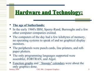 January 2008 CSC 406 : Computer Graphics 9
Hardware and Technology:Hardware and Technology:
 The age of Sutherlands:
 In the early 1960's IBM, Sperry-Rand, Burroughs and a few
other computer companies existed.
 The computers of the day had a few kilobytes of memory,
no operating systems to speak of and no graphical display
monitors.
 The peripherals were punch cards, line printers, and roll-
paper plotters.
 The only programming languages supported were
assembler, FORTRAN, and Algol.
 Function graphs and ``Snoopy'' calendars were about the
only graphics done.
 
