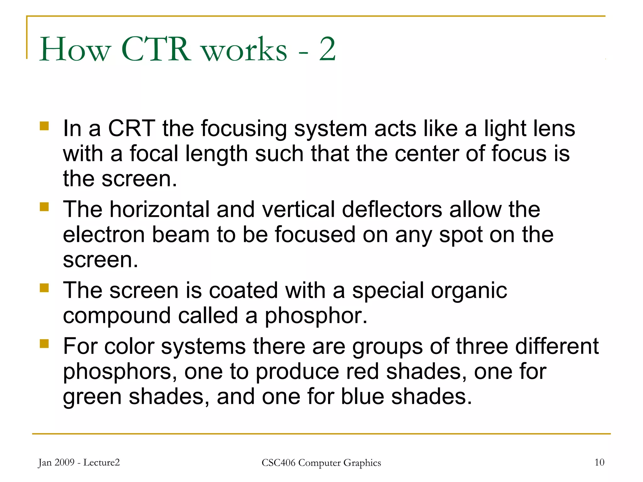 Jan 2009 - Lecture2 CSC406 Computer Graphics 10
How CTR works - 2
 In a CRT the focusing system acts like a light lens
with a focal length such that the center of focus is
the screen.
 The horizontal and vertical deflectors allow the
electron beam to be focused on any spot on the
screen.
 The screen is coated with a special organic
compound called a phosphor.
 For color systems there are groups of three different
phosphors, one to produce red shades, one for
green shades, and one for blue shades.
 
