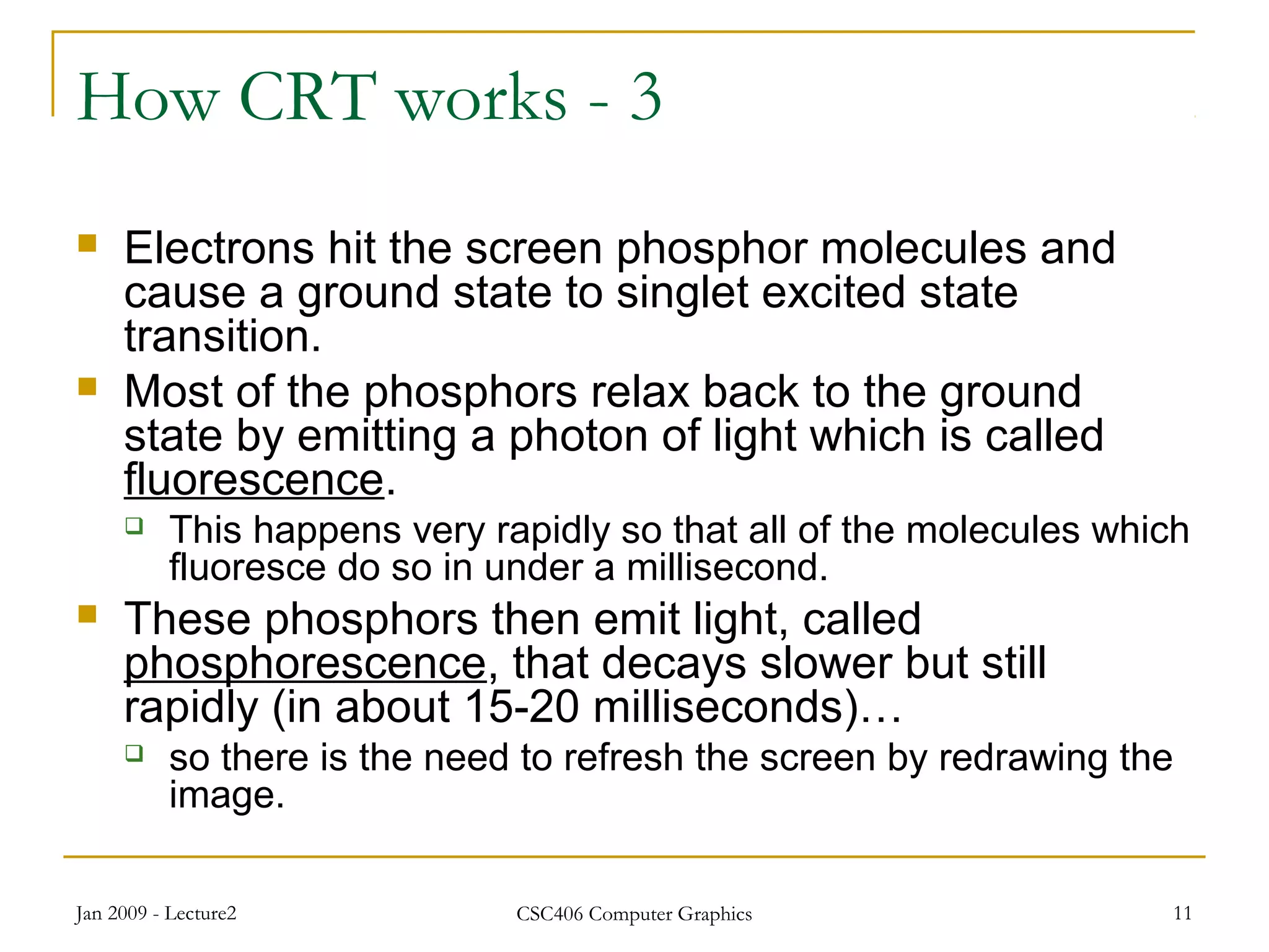 Jan 2009 - Lecture2 CSC406 Computer Graphics 11
How CRT works - 3
 Electrons hit the screen phosphor molecules and
cause a ground state to singlet excited state
transition.
 Most of the phosphors relax back to the ground
state by emitting a photon of light which is called
fluorescence.
 This happens very rapidly so that all of the molecules which
fluoresce do so in under a millisecond.
 These phosphors then emit light, called
phosphorescence, that decays slower but still
rapidly (in about 15-20 milliseconds)…
 so there is the need to refresh the screen by redrawing the
image.
 
