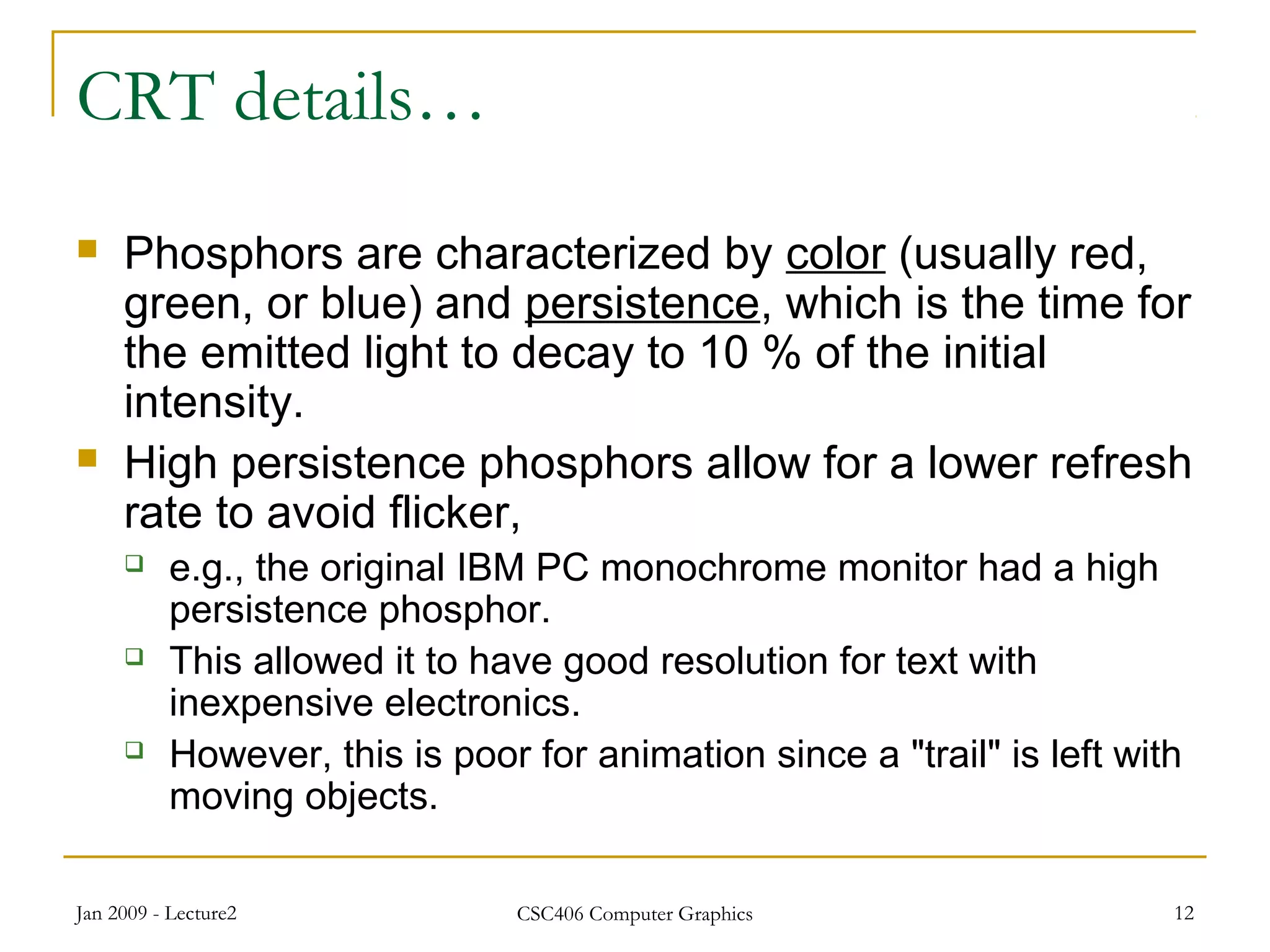 Jan 2009 - Lecture2 CSC406 Computer Graphics 12
CRT details…
 Phosphors are characterized by color (usually red,
green, or blue) and persistence, which is the time for
the emitted light to decay to 10 % of the initial
intensity.
 High persistence phosphors allow for a lower refresh
rate to avoid flicker,
 e.g., the original IBM PC monochrome monitor had a high
persistence phosphor.
 This allowed it to have good resolution for text with
inexpensive electronics.
 However, this is poor for animation since a "trail" is left with
moving objects.
 