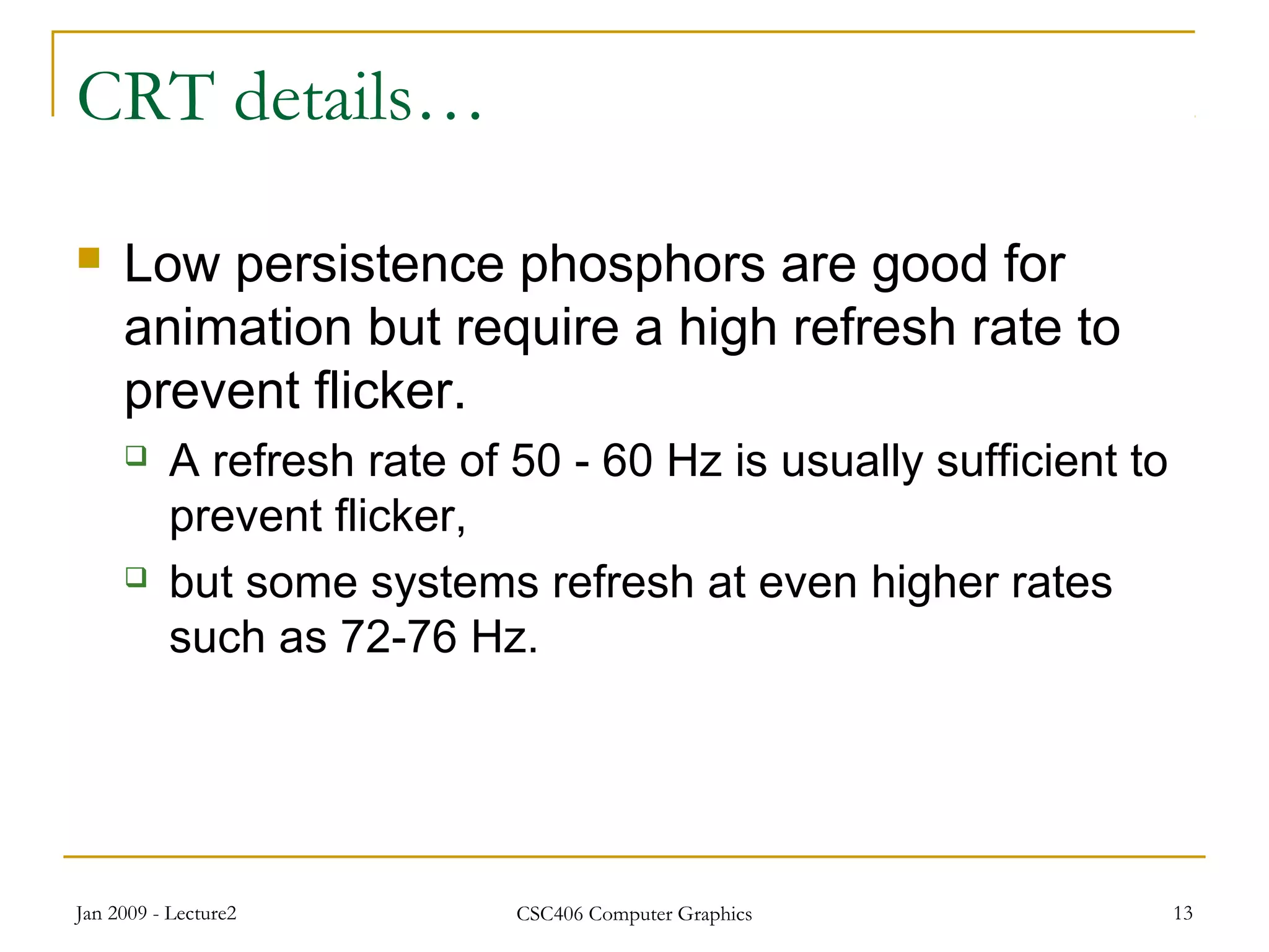 Jan 2009 - Lecture2 CSC406 Computer Graphics 13
CRT details…
 Low persistence phosphors are good for
animation but require a high refresh rate to
prevent flicker.
 A refresh rate of 50 - 60 Hz is usually sufficient to
prevent flicker,
 but some systems refresh at even higher rates
such as 72-76 Hz.
 