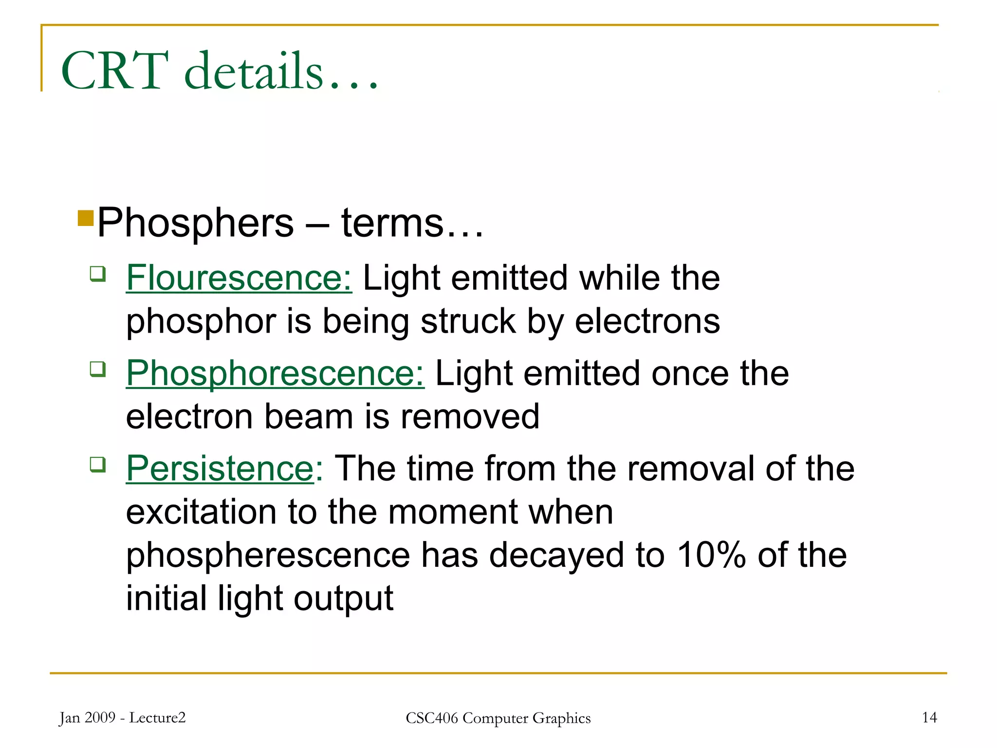 Jan 2009 - Lecture2 CSC406 Computer Graphics 14
CRT details…
Phosphers – terms…
 Flourescence: Light emitted while the
phosphor is being struck by electrons
 Phosphorescence: Light emitted once the
electron beam is removed
 Persistence: The time from the removal of the
excitation to the moment when
phospherescence has decayed to 10% of the
initial light output
 