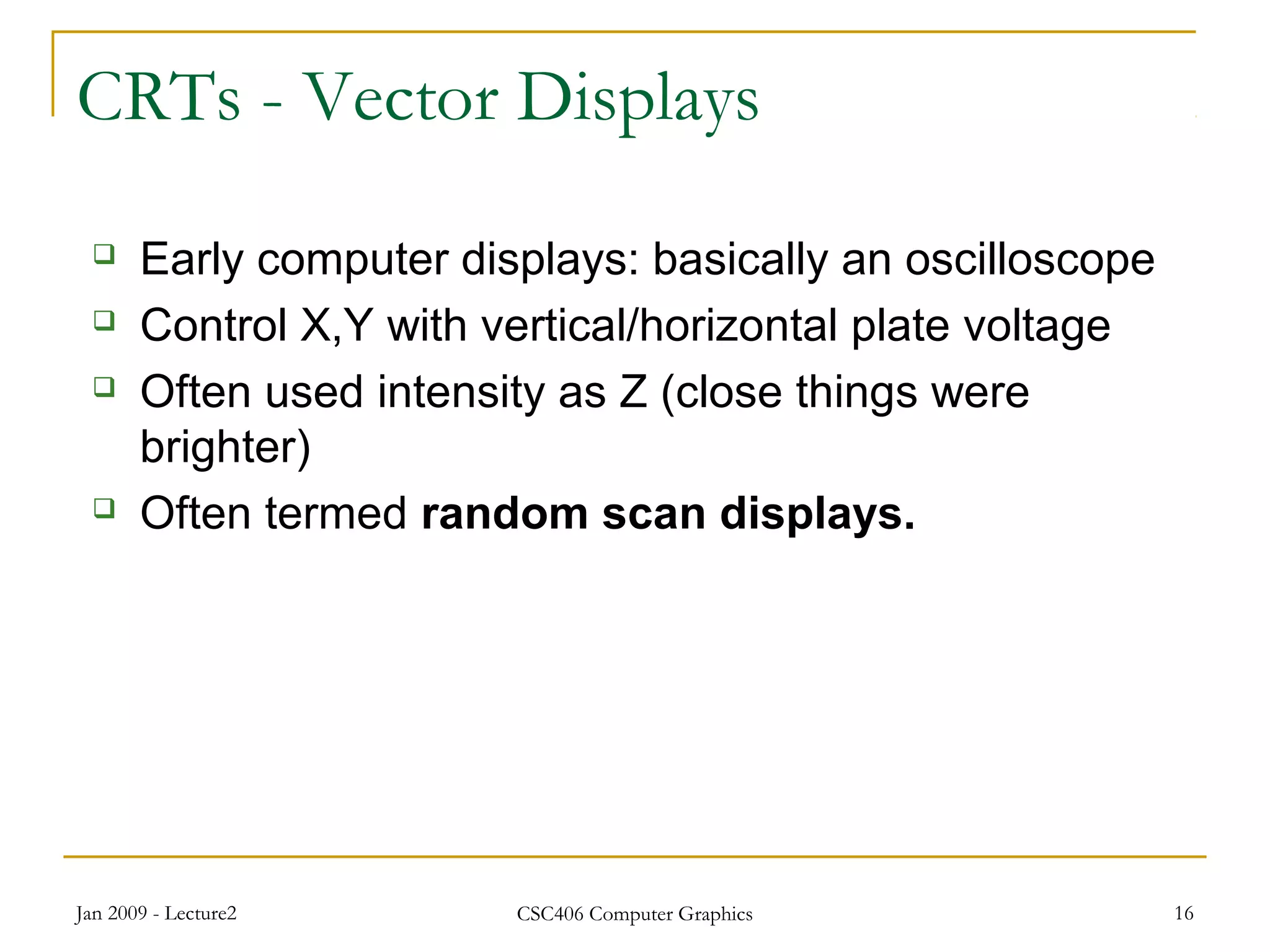 Jan 2009 - Lecture2 CSC406 Computer Graphics 16
CRTs - Vector Displays
 Early computer displays: basically an oscilloscope
 Control X,Y with vertical/horizontal plate voltage
 Often used intensity as Z (close things were
brighter)
 Often termed random scan displays.
 