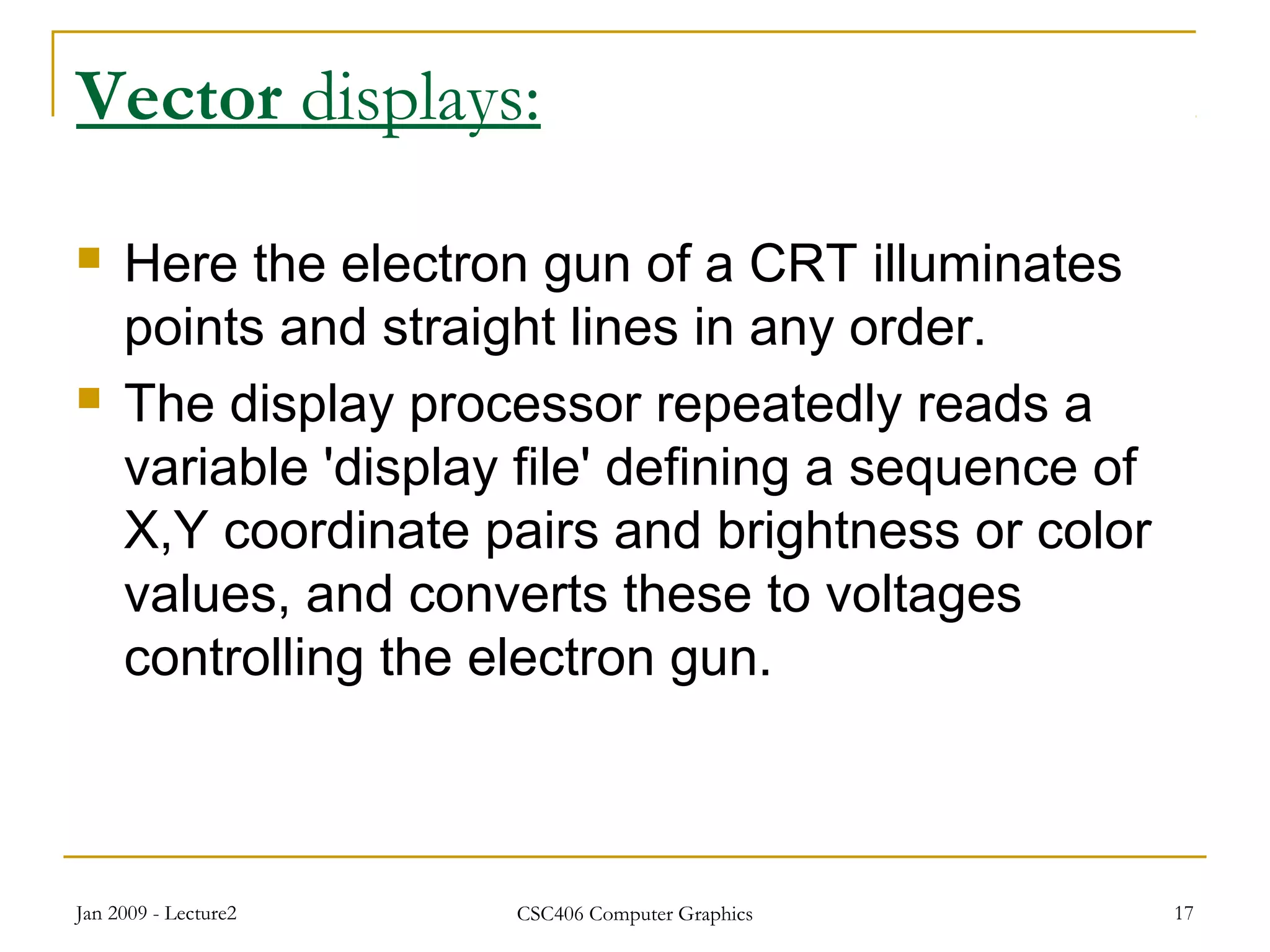 Jan 2009 - Lecture2 CSC406 Computer Graphics 17
Vector displays:
 Here the electron gun of a CRT illuminates
points and straight lines in any order.
 The display processor repeatedly reads a
variable 'display file' defining a sequence of
X,Y coordinate pairs and brightness or color
values, and converts these to voltages
controlling the electron gun.
 