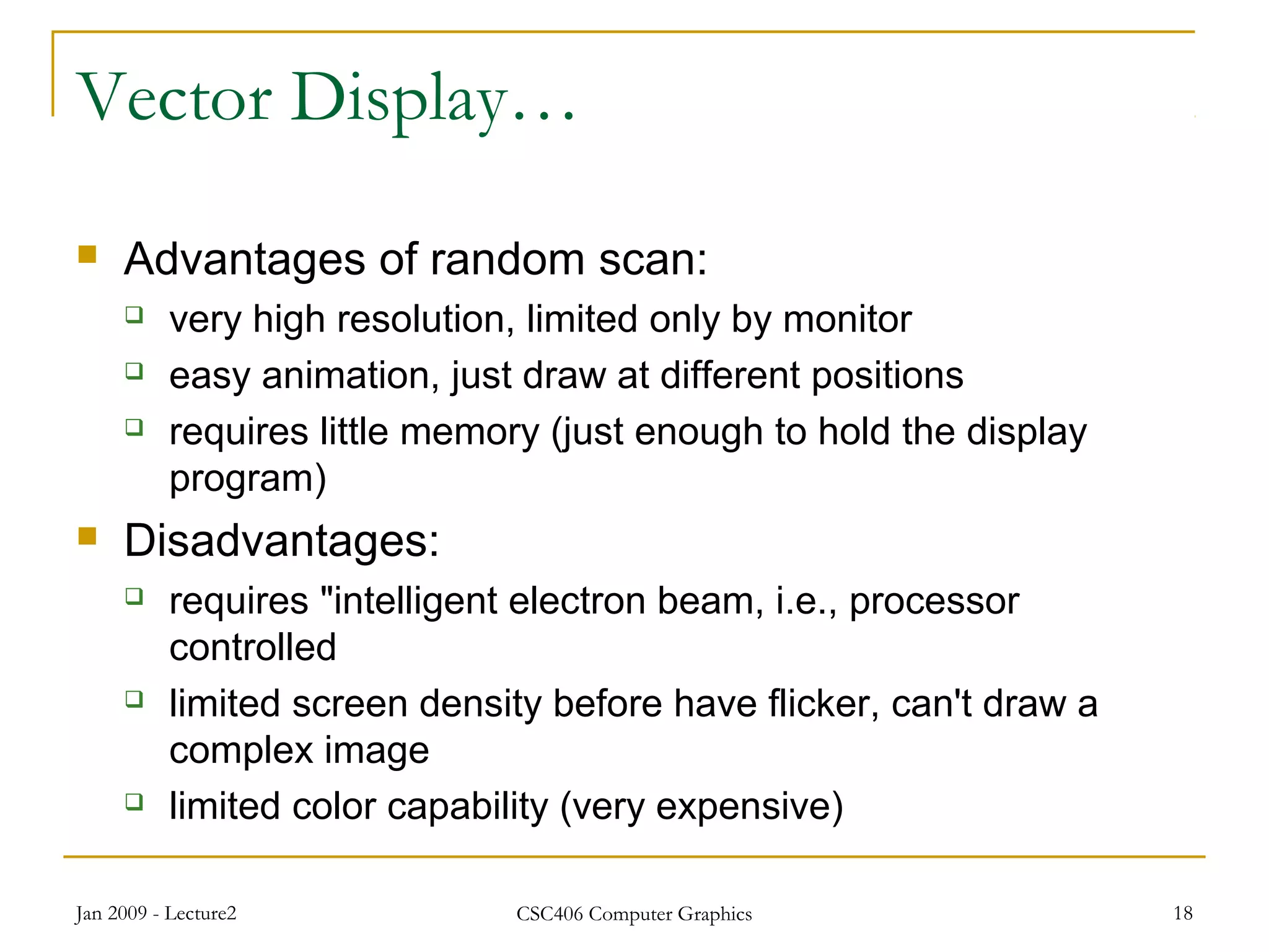 Jan 2009 - Lecture2 CSC406 Computer Graphics 18
Vector Display…
 Advantages of random scan:
 very high resolution, limited only by monitor
 easy animation, just draw at different positions
 requires little memory (just enough to hold the display
program)
 Disadvantages:
 requires "intelligent electron beam, i.e., processor
controlled
 limited screen density before have flicker, can't draw a
complex image
 limited color capability (very expensive)
 