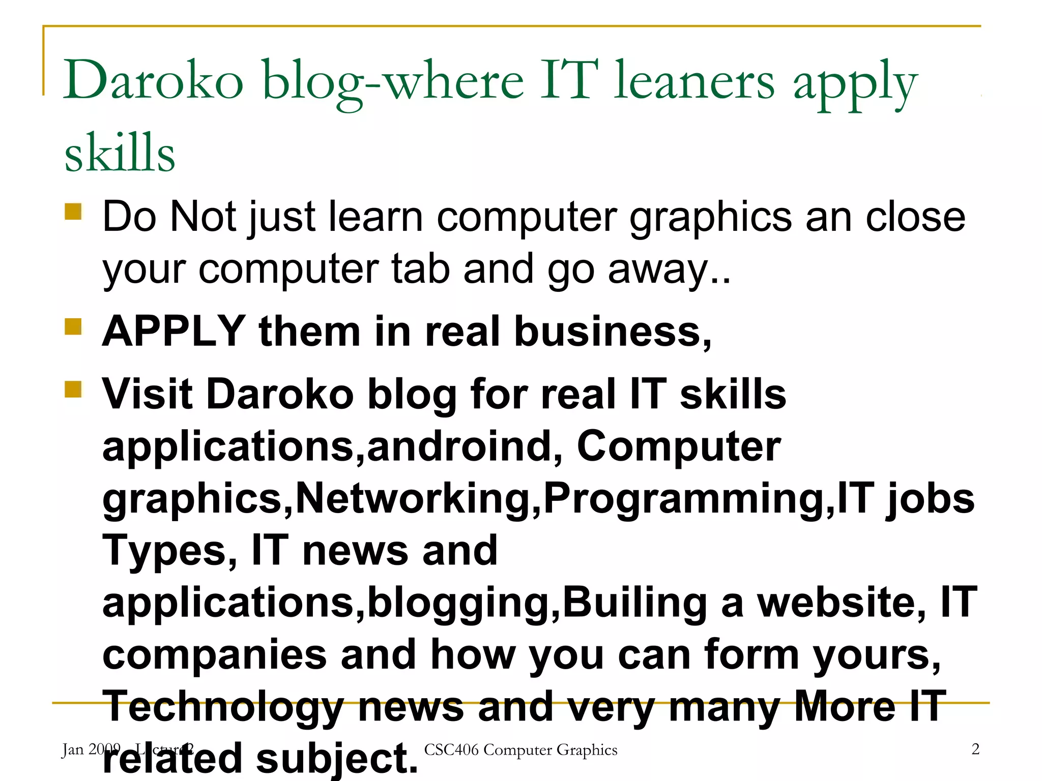 Daroko blog-where IT leaners apply
skills
 Do Not just learn computer graphics an close
your computer tab and go away..
 APPLY them in real business,
 Visit Daroko blog for real IT skills
applications,androind, Computer
graphics,Networking,Programming,IT jobs
Types, IT news and
applications,blogging,Builing a website, IT
companies and how you can form yours,
Technology news and very many More IT
related subject.Jan 2009 - Lecture2 CSC406 Computer Graphics 2
 