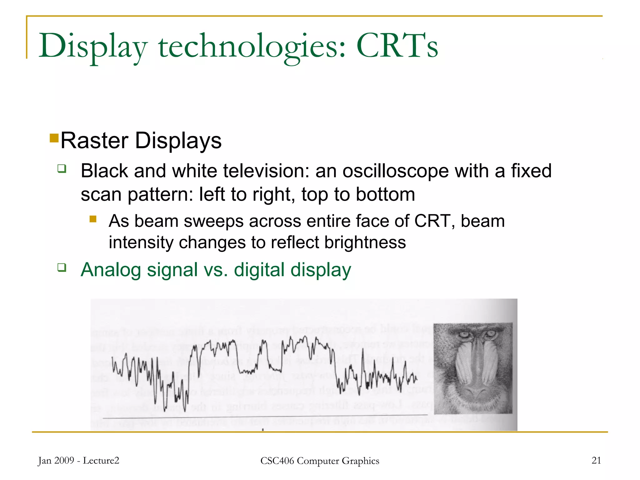 Jan 2009 - Lecture2 CSC406 Computer Graphics 21
Display technologies: CRTs
Raster Displays
 Black and white television: an oscilloscope with a fixed
scan pattern: left to right, top to bottom
 As beam sweeps across entire face of CRT, beam
intensity changes to reflect brightness
 Analog signal vs. digital display
 