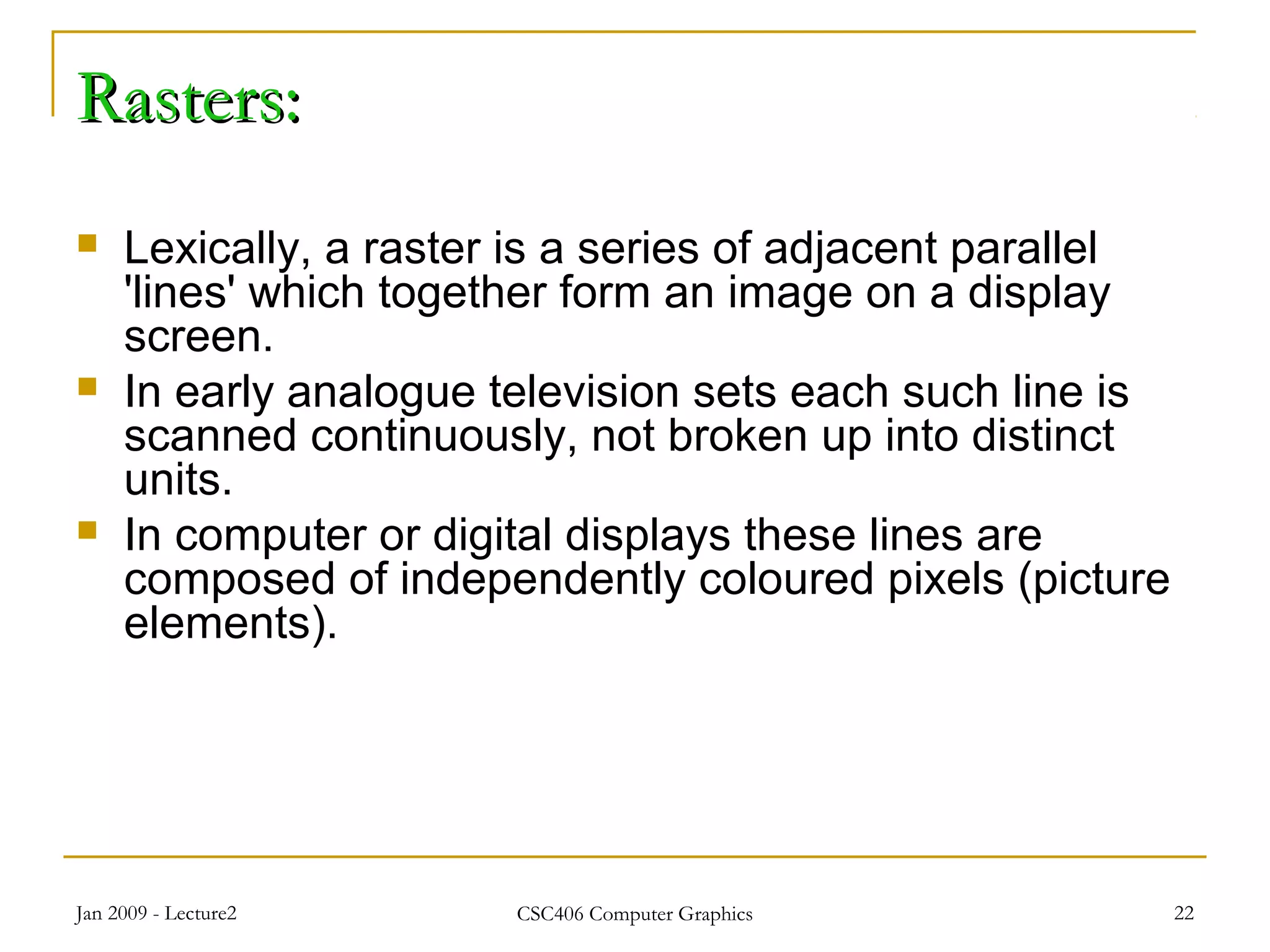 Jan 2009 - Lecture2 CSC406 Computer Graphics 22
Rasters:Rasters:
 Lexically, a raster is a series of adjacent parallel
'lines' which together form an image on a display
screen.
 In early analogue television sets each such line is
scanned continuously, not broken up into distinct
units.
 In computer or digital displays these lines are
composed of independently coloured pixels (picture
elements).
 