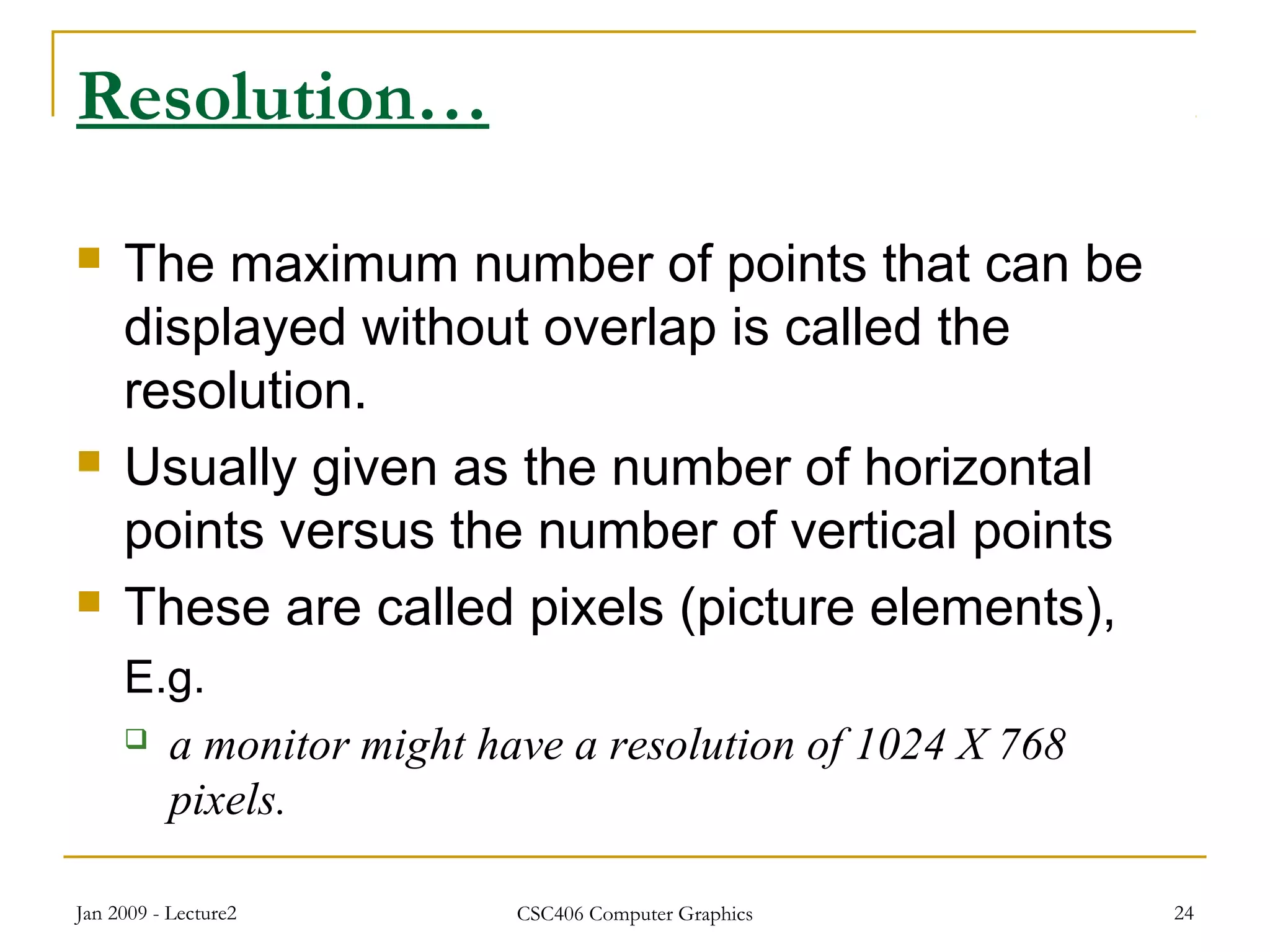 Jan 2009 - Lecture2 CSC406 Computer Graphics 24
Resolution…
 The maximum number of points that can be
displayed without overlap is called the
resolution.
 Usually given as the number of horizontal
points versus the number of vertical points
 These are called pixels (picture elements),
E.g.
 a monitor might have a resolution of 1024 X 768
pixels.
 