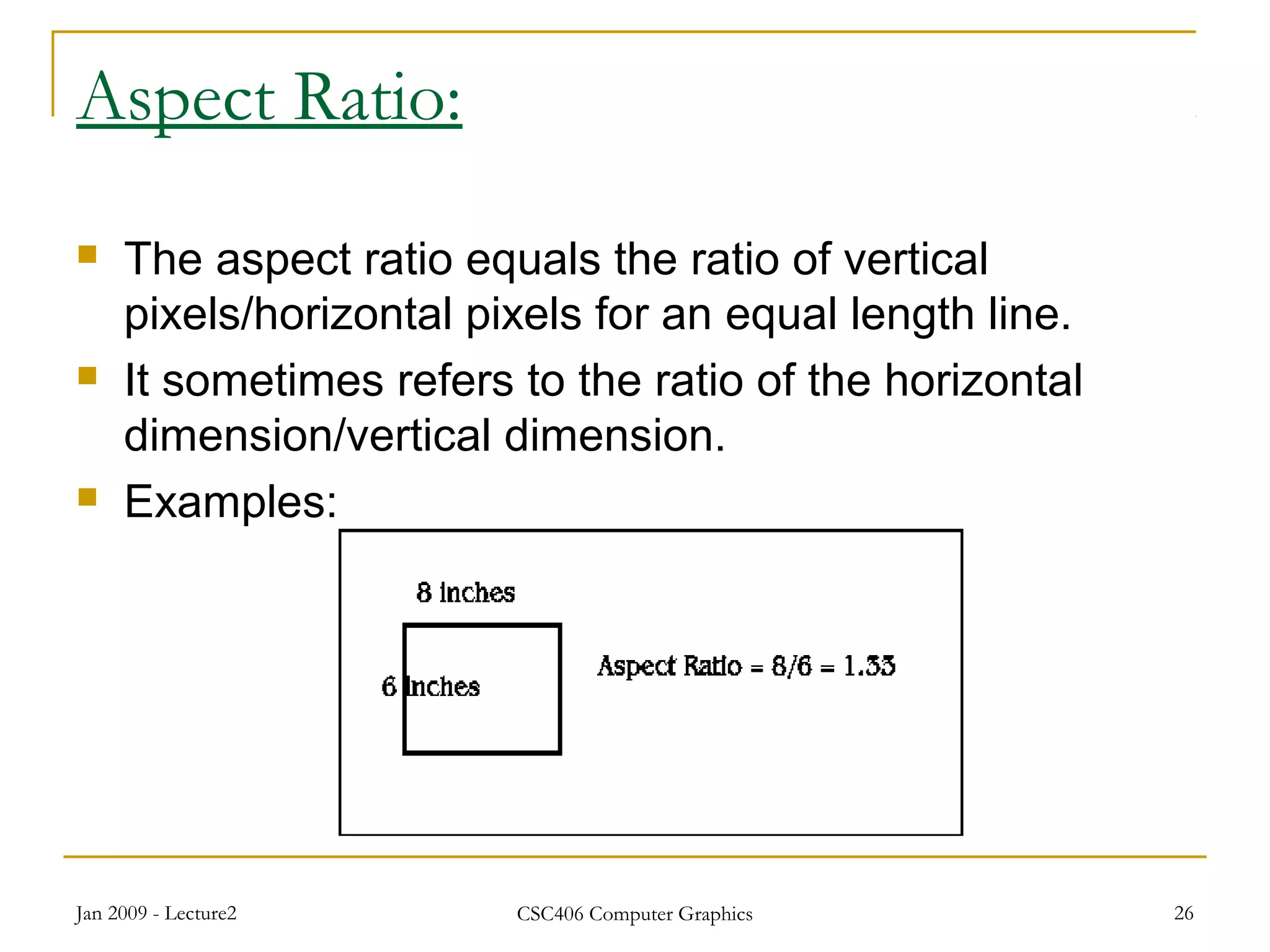 Jan 2009 - Lecture2 CSC406 Computer Graphics 26
Aspect Ratio:
 The aspect ratio equals the ratio of vertical
pixels/horizontal pixels for an equal length line.
 It sometimes refers to the ratio of the horizontal
dimension/vertical dimension.
 Examples:
 