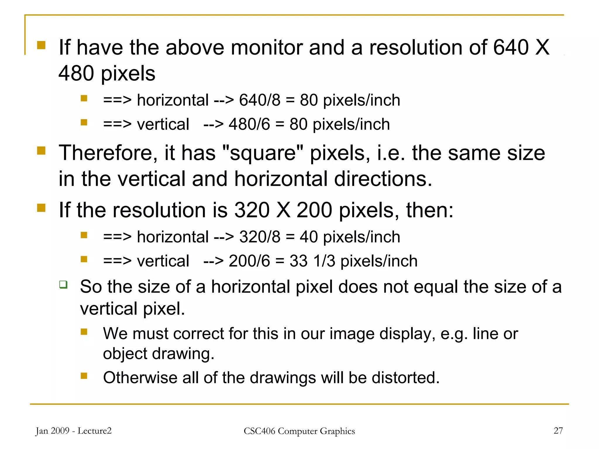 Jan 2009 - Lecture2 CSC406 Computer Graphics 27
 If have the above monitor and a resolution of 640 X
480 pixels
 ==> horizontal --> 640/8 = 80 pixels/inch
 ==> vertical --> 480/6 = 80 pixels/inch
 Therefore, it has "square" pixels, i.e. the same size
in the vertical and horizontal directions.
 If the resolution is 320 X 200 pixels, then:
 ==> horizontal --> 320/8 = 40 pixels/inch
 ==> vertical --> 200/6 = 33 1/3 pixels/inch
 So the size of a horizontal pixel does not equal the size of a
vertical pixel.
 We must correct for this in our image display, e.g. line or
object drawing.
 Otherwise all of the drawings will be distorted.
 