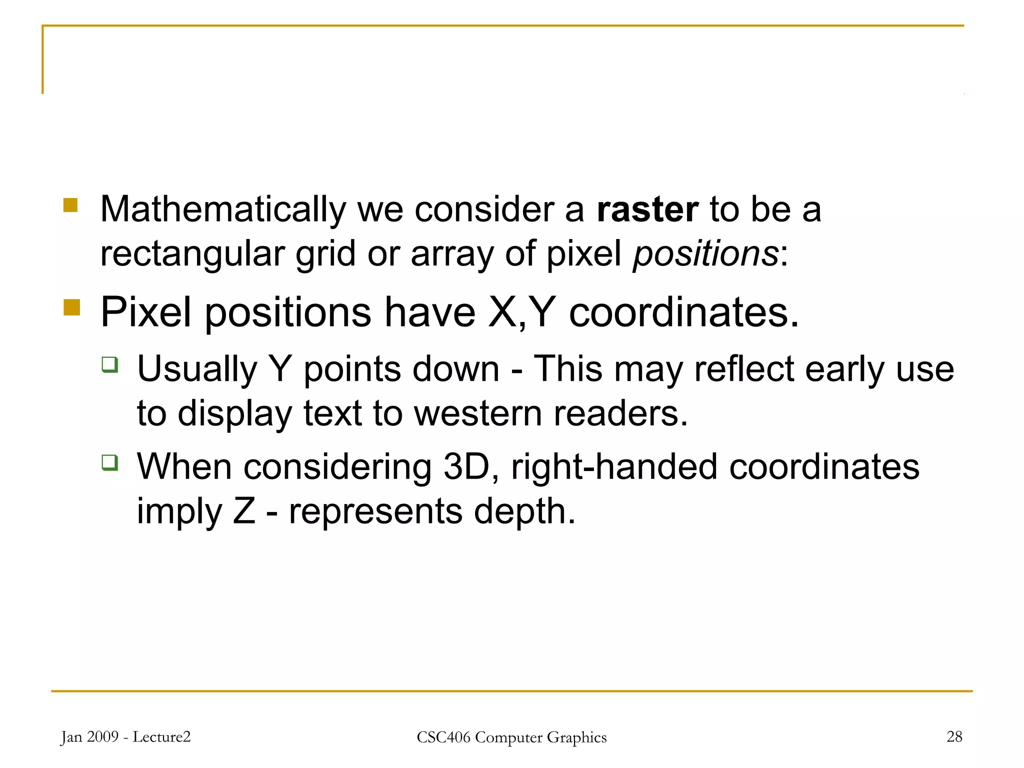 Jan 2009 - Lecture2 CSC406 Computer Graphics 28
 Mathematically we consider a raster to be a
rectangular grid or array of pixel positions:
 Pixel positions have X,Y coordinates.
 Usually Y points down - This may reflect early use
to display text to western readers.
 When considering 3D, right-handed coordinates
imply Z - represents depth.
 