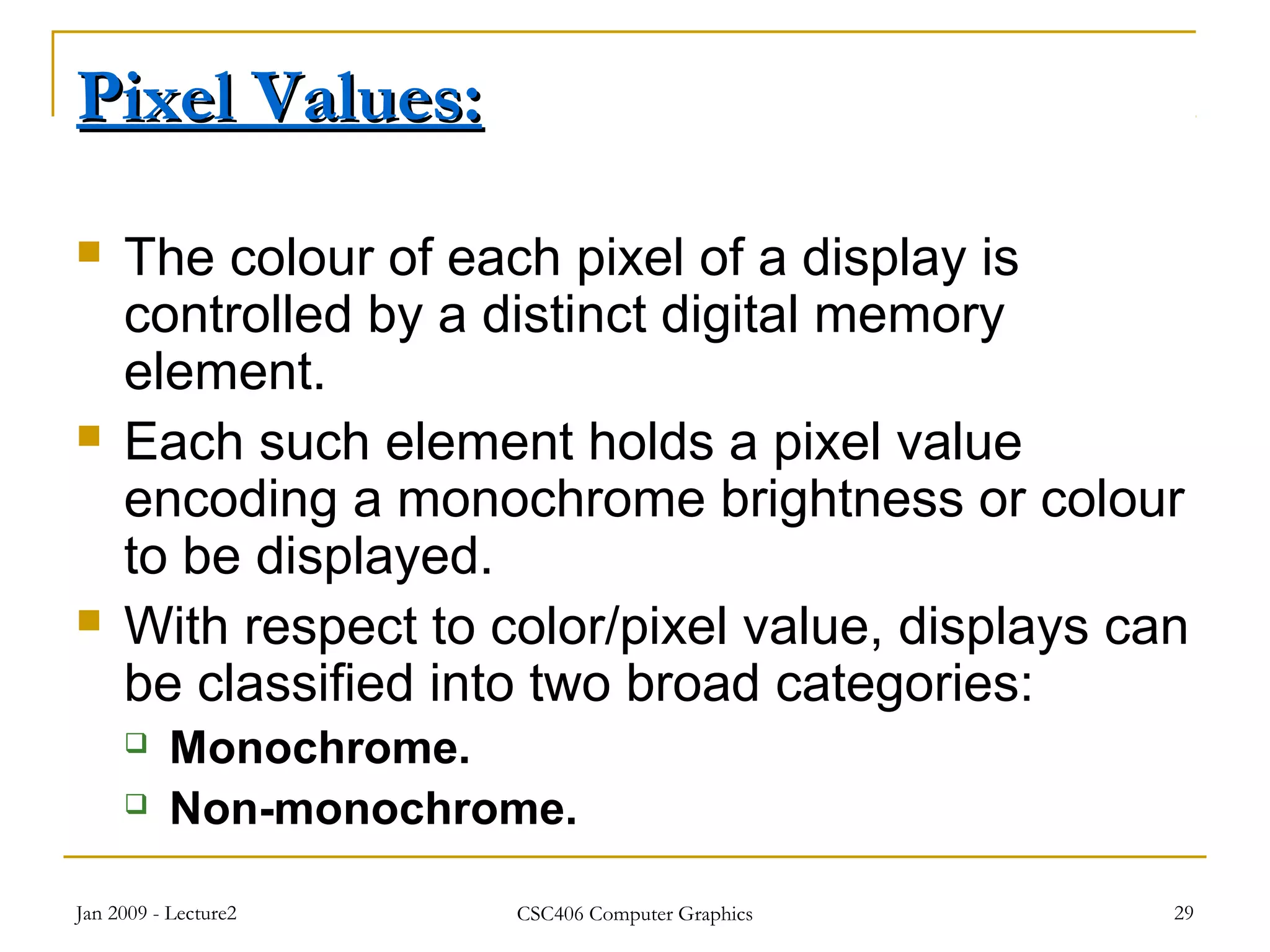 Jan 2009 - Lecture2 CSC406 Computer Graphics 29
Pixel Values:Pixel Values:
 The colour of each pixel of a display is
controlled by a distinct digital memory
element.
 Each such element holds a pixel value
encoding a monochrome brightness or colour
to be displayed.
 With respect to color/pixel value, displays can
be classified into two broad categories:
 Monochrome.
 Non-monochrome.
 