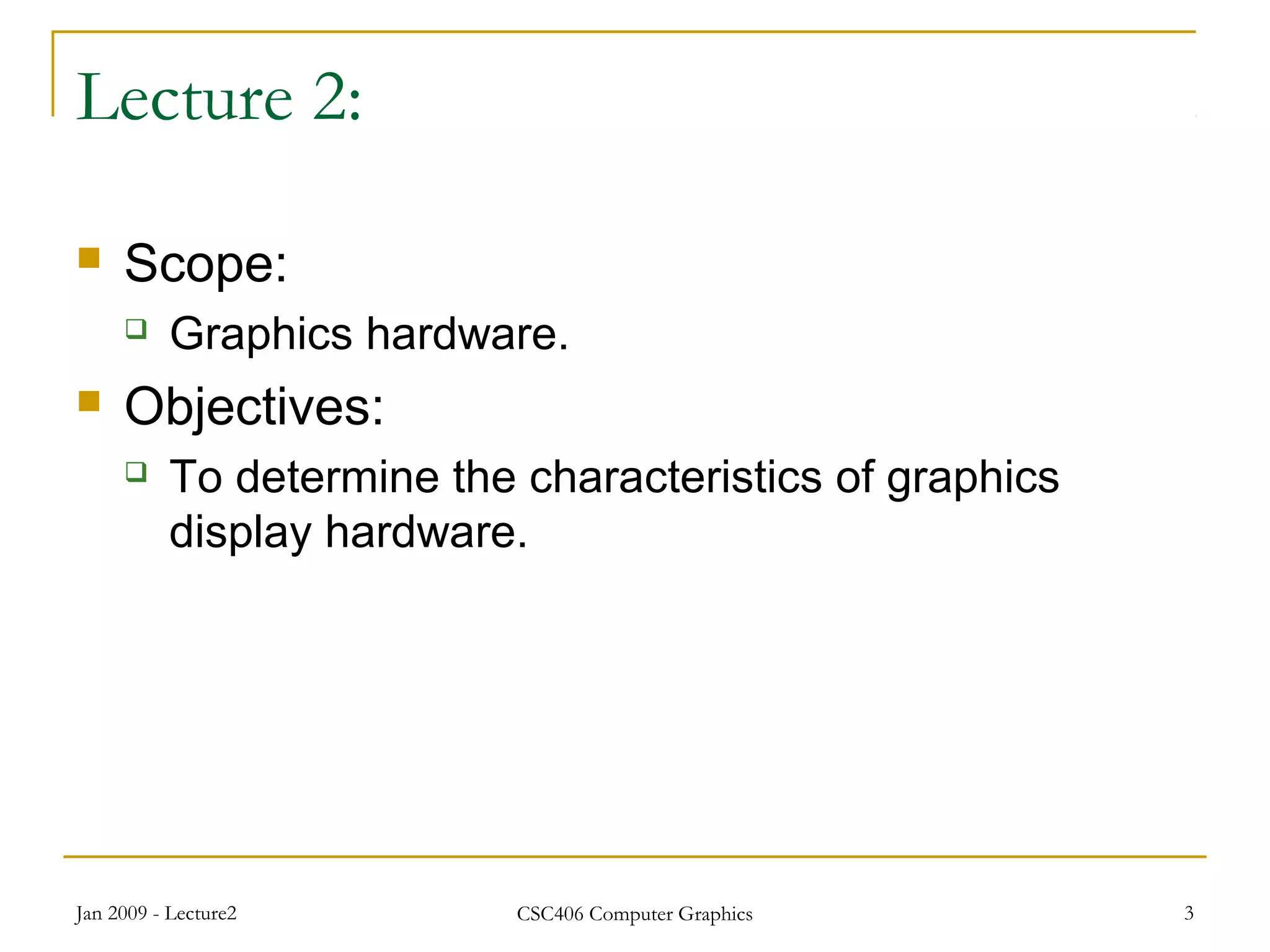 Jan 2009 - Lecture2 CSC406 Computer Graphics 3
Lecture 2:
 Scope:
 Graphics hardware.
 Objectives:
 To determine the characteristics of graphics
display hardware.
 