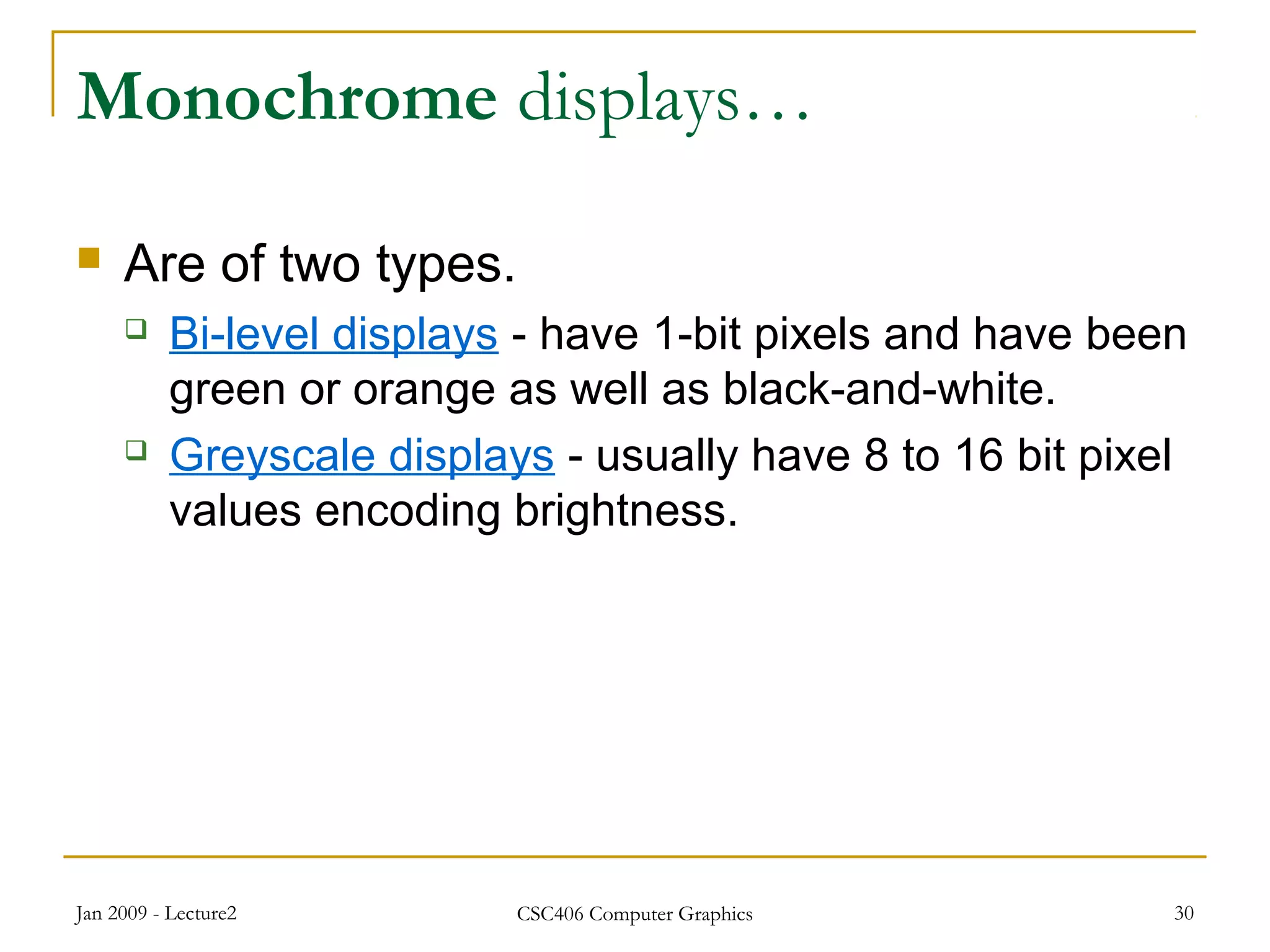 Jan 2009 - Lecture2 CSC406 Computer Graphics 30
Monochrome displays…
 Are of two types.
 Bi-level displays - have 1-bit pixels and have been
green or orange as well as black-and-white.
 Greyscale displays - usually have 8 to 16 bit pixel
values encoding brightness.
 