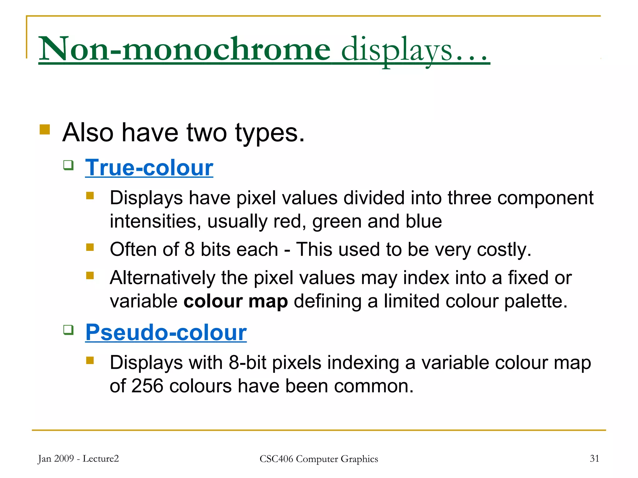 Jan 2009 - Lecture2 CSC406 Computer Graphics 31
Non-monochrome displays…
 Also have two types.
 True-colour
 Displays have pixel values divided into three component
intensities, usually red, green and blue
 Often of 8 bits each - This used to be very costly.
 Alternatively the pixel values may index into a fixed or
variable colour map defining a limited colour palette.
 Pseudo-colour
 Displays with 8-bit pixels indexing a variable colour map
of 256 colours have been common.
 