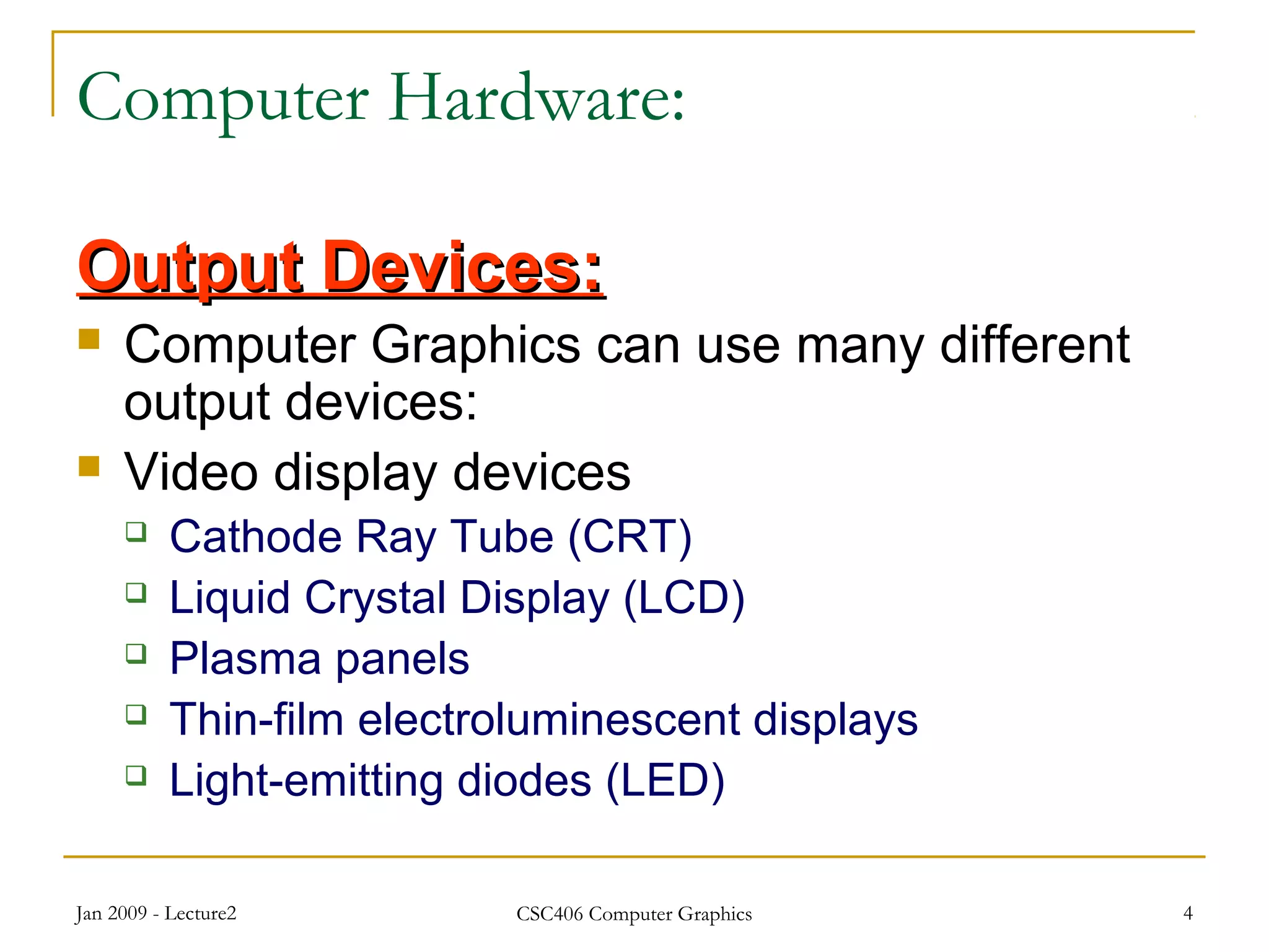 Jan 2009 - Lecture2 CSC406 Computer Graphics 4
Computer Hardware:
Output Devices:Output Devices:
 Computer Graphics can use many different
output devices:
 Video display devices
 Cathode Ray Tube (CRT)
 Liquid Crystal Display (LCD)
 Plasma panels
 Thin-film electroluminescent displays
 Light-emitting diodes (LED)
 