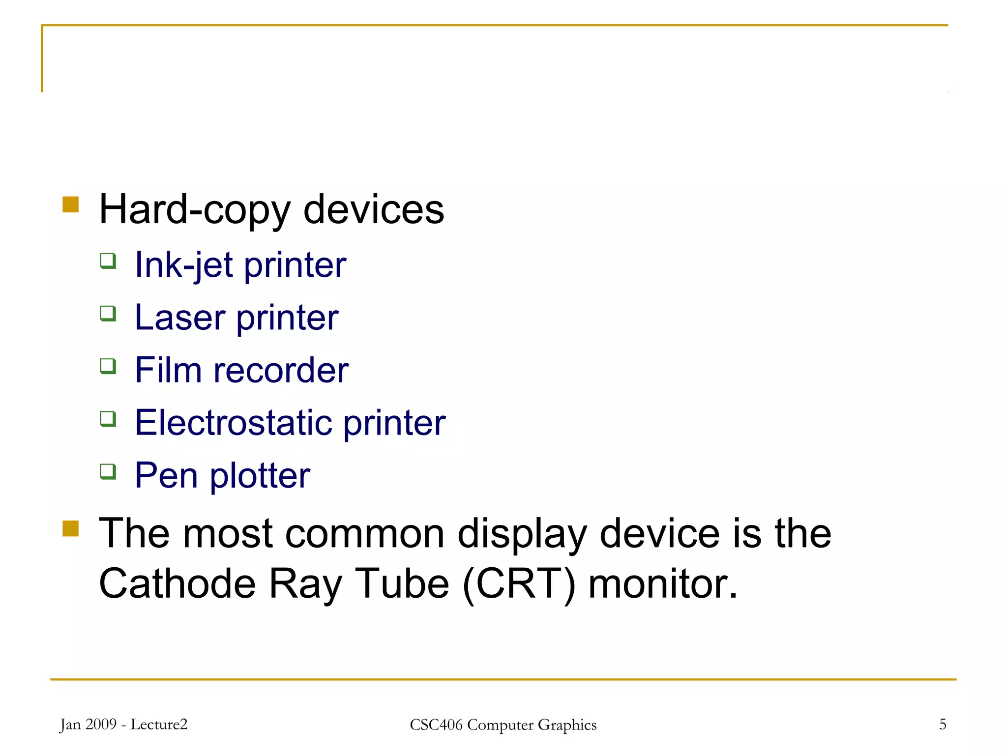 Jan 2009 - Lecture2 CSC406 Computer Graphics 5
 Hard-copy devices
 Ink-jet printer
 Laser printer
 Film recorder
 Electrostatic printer
 Pen plotter
 The most common display device is the
Cathode Ray Tube (CRT) monitor.
 