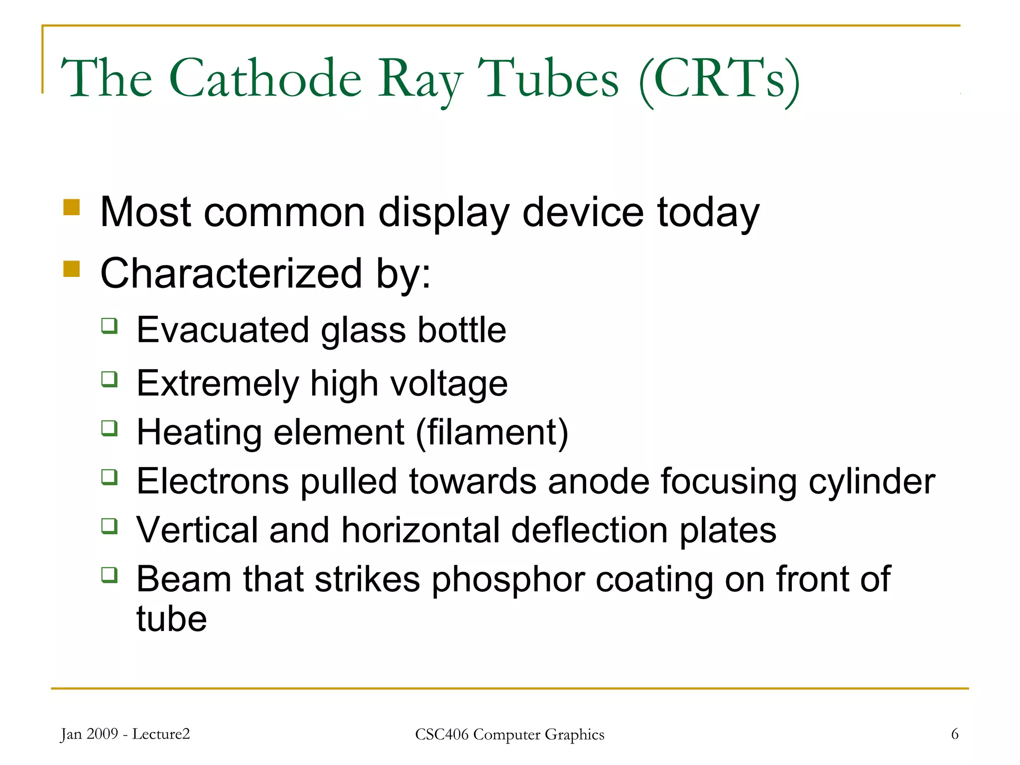 Jan 2009 - Lecture2 CSC406 Computer Graphics 6
The Cathode Ray Tubes (CRTs)
 Most common display device today
 Characterized by:
 Evacuated glass bottle
 Extremely high voltage
 Heating element (filament)
 Electrons pulled towards anode focusing cylinder
 Vertical and horizontal deflection plates
 Beam that strikes phosphor coating on front of
tube
 