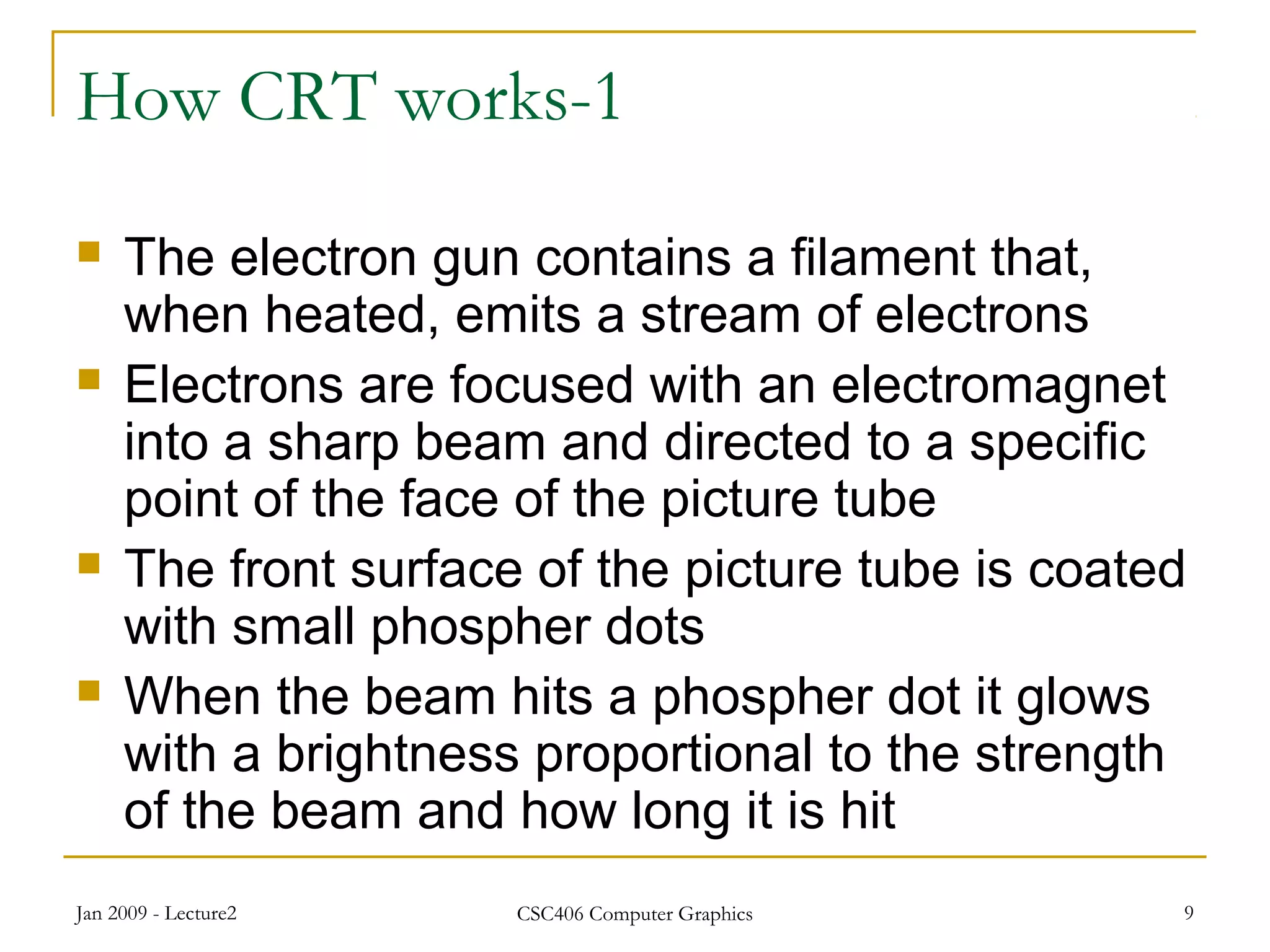 Jan 2009 - Lecture2 CSC406 Computer Graphics 9
How CRT works-1
 The electron gun contains a filament that,
when heated, emits a stream of electrons
 Electrons are focused with an electromagnet
into a sharp beam and directed to a specific
point of the face of the picture tube
 The front surface of the picture tube is coated
with small phospher dots
 When the beam hits a phospher dot it glows
with a brightness proportional to the strength
of the beam and how long it is hit
 