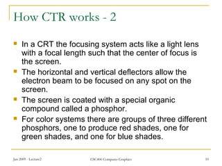 Jan 2009 - Lecture2 CSC406 Computer Graphics 10
How CTR works - 2
 In a CRT the focusing system acts like a light lens
with a focal length such that the center of focus is
the screen.
 The horizontal and vertical deflectors allow the
electron beam to be focused on any spot on the
screen.
 The screen is coated with a special organic
compound called a phosphor.
 For color systems there are groups of three different
phosphors, one to produce red shades, one for
green shades, and one for blue shades.
 