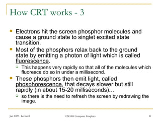 Jan 2009 - Lecture2 CSC406 Computer Graphics 11
How CRT works - 3
 Electrons hit the screen phosphor molecules and
cause a ground state to singlet excited state
transition.
 Most of the phosphors relax back to the ground
state by emitting a photon of light which is called
fluorescence.
 This happens very rapidly so that all of the molecules which
fluoresce do so in under a millisecond.
 These phosphors then emit light, called
phosphorescence, that decays slower but still
rapidly (in about 15-20 milliseconds)…
 so there is the need to refresh the screen by redrawing the
image.
 