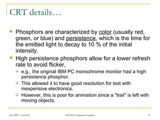 Jan 2009 - Lecture2 CSC406 Computer Graphics 12
CRT details…
 Phosphors are characterized by color (usually red,
green, or blue) and persistence, which is the time for
the emitted light to decay to 10 % of the initial
intensity.
 High persistence phosphors allow for a lower refresh
rate to avoid flicker,
 e.g., the original IBM PC monochrome monitor had a high
persistence phosphor.
 This allowed it to have good resolution for text with
inexpensive electronics.
 However, this is poor for animation since a "trail" is left with
moving objects.
 