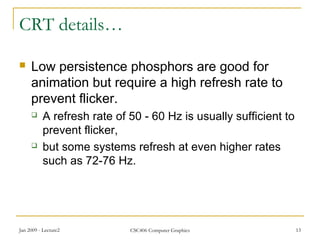 Jan 2009 - Lecture2 CSC406 Computer Graphics 13
CRT details…
 Low persistence phosphors are good for
animation but require a high refresh rate to
prevent flicker.
 A refresh rate of 50 - 60 Hz is usually sufficient to
prevent flicker,
 but some systems refresh at even higher rates
such as 72-76 Hz.
 