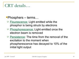 Jan 2009 - Lecture2 CSC406 Computer Graphics 14
CRT details…
Phosphers – terms…
 Flourescence: Light emitted while the
phosphor is being struck by electrons
 Phosphorescence: Light emitted once the
electron beam is removed
 Persistence: The time from the removal of the
excitation to the moment when
phospherescence has decayed to 10% of the
initial light output
 