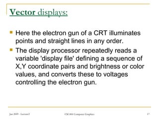 Jan 2009 - Lecture2 CSC406 Computer Graphics 17
Vector displays:
 Here the electron gun of a CRT illuminates
points and straight lines in any order.
 The display processor repeatedly reads a
variable 'display file' defining a sequence of
X,Y coordinate pairs and brightness or color
values, and converts these to voltages
controlling the electron gun.
 