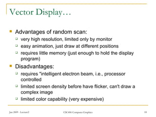 Jan 2009 - Lecture2 CSC406 Computer Graphics 18
Vector Display…
 Advantages of random scan:
 very high resolution, limited only by monitor
 easy animation, just draw at different positions
 requires little memory (just enough to hold the display
program)
 Disadvantages:
 requires "intelligent electron beam, i.e., processor
controlled
 limited screen density before have flicker, can't draw a
complex image
 limited color capability (very expensive)
 