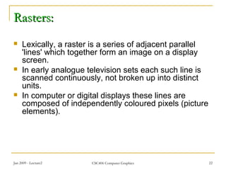 Jan 2009 - Lecture2 CSC406 Computer Graphics 22
Rasters:Rasters:
 Lexically, a raster is a series of adjacent parallel
'lines' which together form an image on a display
screen.
 In early analogue television sets each such line is
scanned continuously, not broken up into distinct
units.
 In computer or digital displays these lines are
composed of independently coloured pixels (picture
elements).
 