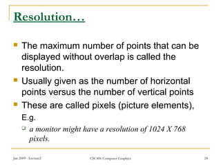 Jan 2009 - Lecture2 CSC406 Computer Graphics 24
Resolution…
 The maximum number of points that can be
displayed without overlap is called the
resolution.
 Usually given as the number of horizontal
points versus the number of vertical points
 These are called pixels (picture elements),
E.g.
 a monitor might have a resolution of 1024 X 768
pixels.
 