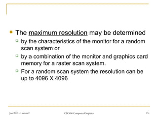 Jan 2009 - Lecture2 CSC406 Computer Graphics 25
 The maximum resolution may be determined
 by the characteristics of the monitor for a random
scan system or
 by a combination of the monitor and graphics card
memory for a raster scan system.
 For a random scan system the resolution can be
up to 4096 X 4096
 