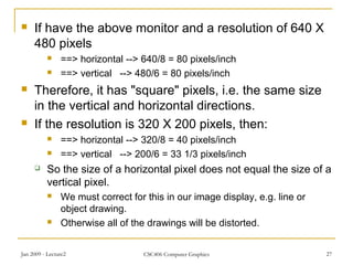 Jan 2009 - Lecture2 CSC406 Computer Graphics 27
 If have the above monitor and a resolution of 640 X
480 pixels
 ==> horizontal --> 640/8 = 80 pixels/inch
 ==> vertical --> 480/6 = 80 pixels/inch
 Therefore, it has "square" pixels, i.e. the same size
in the vertical and horizontal directions.
 If the resolution is 320 X 200 pixels, then:
 ==> horizontal --> 320/8 = 40 pixels/inch
 ==> vertical --> 200/6 = 33 1/3 pixels/inch
 So the size of a horizontal pixel does not equal the size of a
vertical pixel.
 We must correct for this in our image display, e.g. line or
object drawing.
 Otherwise all of the drawings will be distorted.
 