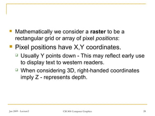 Jan 2009 - Lecture2 CSC406 Computer Graphics 28
 Mathematically we consider a raster to be a
rectangular grid or array of pixel positions:
 Pixel positions have X,Y coordinates.
 Usually Y points down - This may reflect early use
to display text to western readers.
 When considering 3D, right-handed coordinates
imply Z - represents depth.
 
