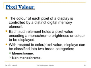 Jan 2009 - Lecture2 CSC406 Computer Graphics 29
Pixel Values:Pixel Values:
 The colour of each pixel of a display is
controlled by a distinct digital memory
element.
 Each such element holds a pixel value
encoding a monochrome brightness or colour
to be displayed.
 With respect to color/pixel value, displays can
be classified into two broad categories:
 Monochrome.
 Non-monochrome.
 