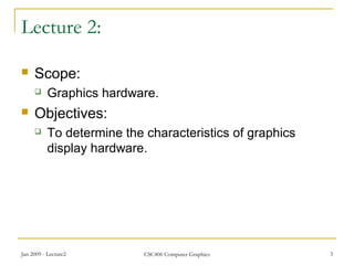Jan 2009 - Lecture2 CSC406 Computer Graphics 3
Lecture 2:
 Scope:
 Graphics hardware.
 Objectives:
 To determine the characteristics of graphics
display hardware.
 