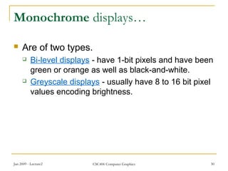Jan 2009 - Lecture2 CSC406 Computer Graphics 30
Monochrome displays…
 Are of two types.
 Bi-level displays - have 1-bit pixels and have been
green or orange as well as black-and-white.
 Greyscale displays - usually have 8 to 16 bit pixel
values encoding brightness.
 