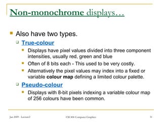 Jan 2009 - Lecture2 CSC406 Computer Graphics 31
Non-monochrome displays…
 Also have two types.
 True-colour
 Displays have pixel values divided into three component
intensities, usually red, green and blue
 Often of 8 bits each - This used to be very costly.
 Alternatively the pixel values may index into a fixed or
variable colour map defining a limited colour palette.
 Pseudo-colour
 Displays with 8-bit pixels indexing a variable colour map
of 256 colours have been common.
 